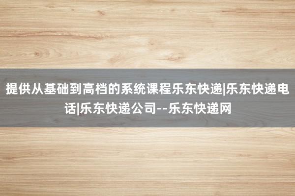 提供从基础到高档的系统课程乐东快递|乐东快递电话|乐东快递公司--乐东快递网